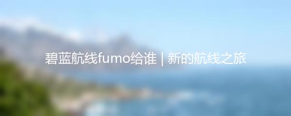 碧蓝航线fumo给谁 | 新的航线之旅