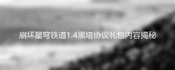崩坏星穹铁道1.4黑塔协议礼包内容揭秘