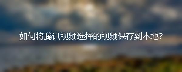 如何将腾讯视频选择的视频保存到本地？