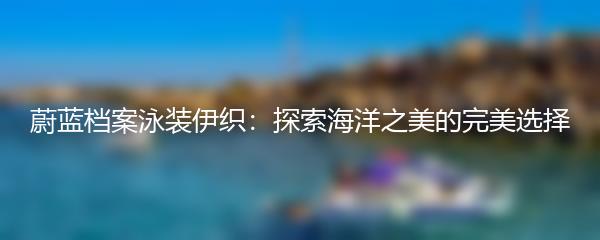 蔚蓝档案泳装伊织：探索海洋之美的完美选择
