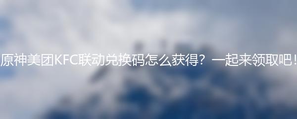 原神美团KFC联动兑换码怎么获得？一起来领取吧！