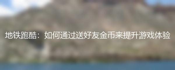 地铁跑酷：如何通过送好友金币来提升游戏体验