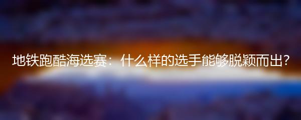 地铁跑酷海选赛：什么样的选手能够脱颖而出？