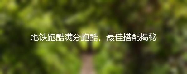 地铁跑酷满分跑酷，最佳搭配揭秘