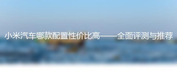 小米汽车哪款配置性价比高——全面评测与推荐