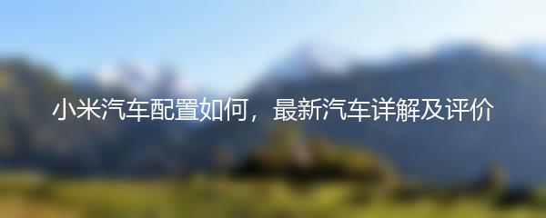 小米汽车配置如何，最新汽车详解及评价