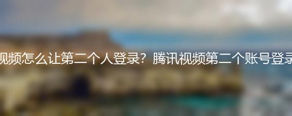 腾讯视频怎么让第二个人登录？腾讯视频第二个账号登录教程