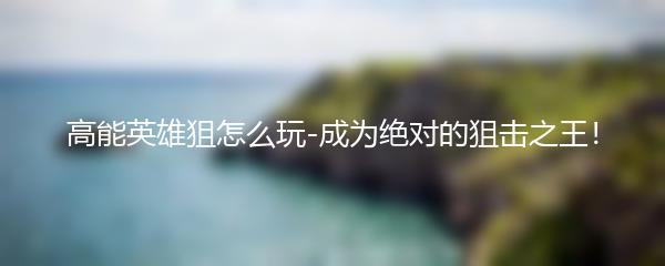 高能英雄狙怎么玩-成为绝对的狙击之王！