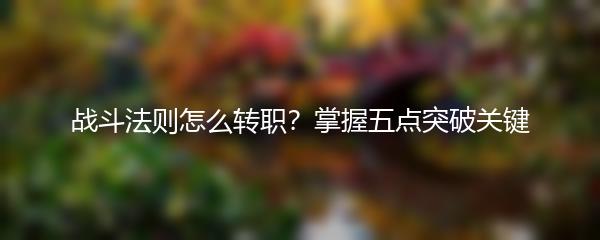 战斗法则怎么转职？掌握五点突破关键