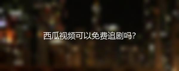 西瓜视频可以免费追剧吗？