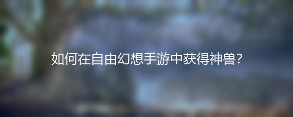 如何在自由幻想手游中获得神兽？
