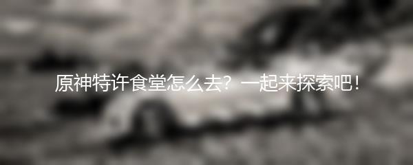 原神特许食堂怎么去？一起来探索吧！