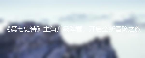 《第七史诗》主角升级阵营，开启全新冒险之旅
