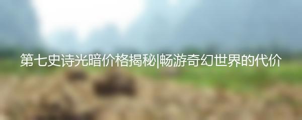 第七史诗光暗价格揭秘|畅游奇幻世界的代价