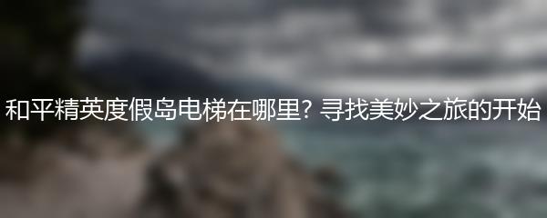 和平精英度假岛电梯在哪里? 寻找美妙之旅的开始
