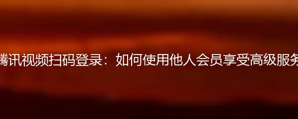 腾讯视频扫码登录：如何使用他人会员享受高级服务