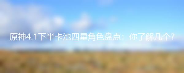 原神4.1下半卡池四星角色盘点：你了解几个？