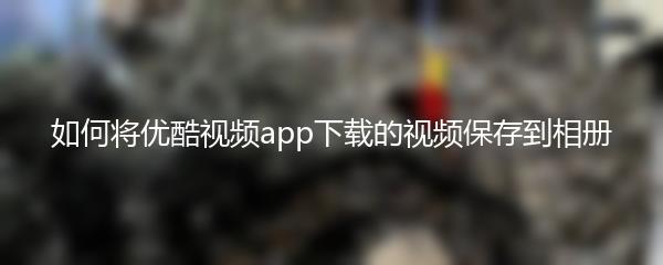 如何将优酷视频app下载的视频保存到相册
