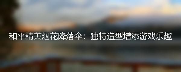 和平精英烟花降落伞：独特造型增添游戏乐趣