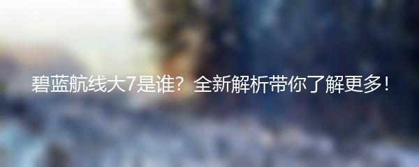 碧蓝航线大7是谁？全新解析带你了解更多！