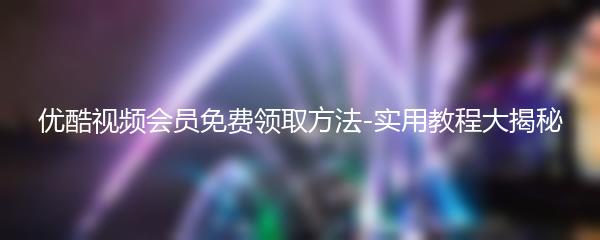 优酷视频会员免费领取方法-实用教程大揭秘