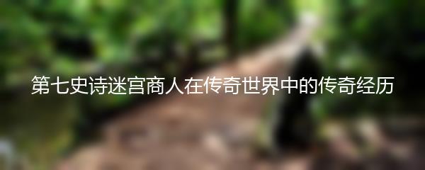 第七史诗迷宫商人在传奇世界中的传奇经历