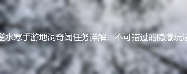 逆水寒手游地洞奇闻任务详解，不可错过的隐藏玩法