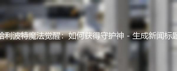 哈利波特魔法觉醒：如何获得守护神 - 生成新闻标题