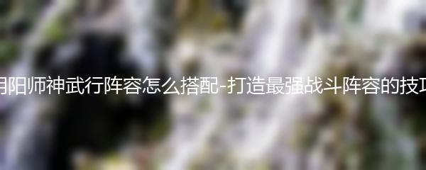 阴阳师神武行阵容怎么搭配-打造最强战斗阵容的技巧