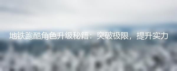 地铁跑酷角色升级秘籍：突破极限，提升实力