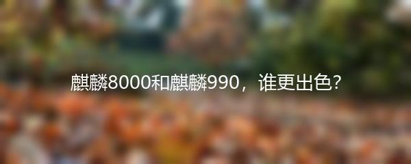 麒麟8000和麒麟990，谁更出色？