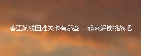 碧蓝航线困难关卡有哪些 一起来解锁挑战吧