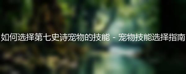 如何选择第七史诗宠物的技能 - 宠物技能选择指南