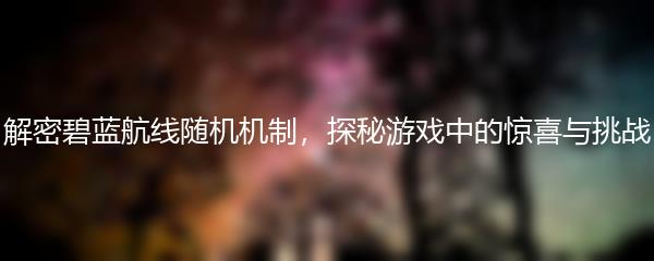 解密碧蓝航线随机机制，探秘游戏中的惊喜与挑战