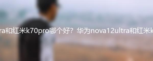 华为nova12ultra和红米k70pro哪个好？华为nova12ultra和红米k70pro对比评测