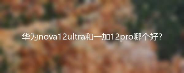华为nova12ultra和一加12pro哪个好？