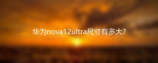 华为nova12ultra尺寸有多大？