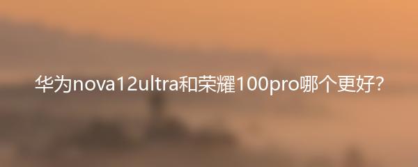 华为nova12ultra和荣耀100pro哪个更好？