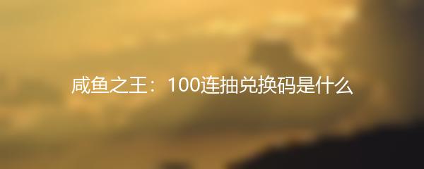 咸鱼之王：100连抽兑换码是什么