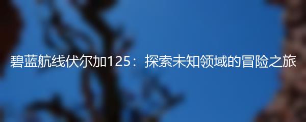 碧蓝航线伏尔加125：探索未知领域的冒险之旅