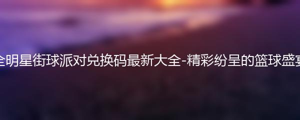 全明星街球派对兑换码最新大全-精彩纷呈的篮球盛宴