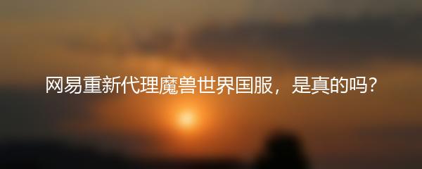 网易重新代理魔兽世界国服，是真的吗？
