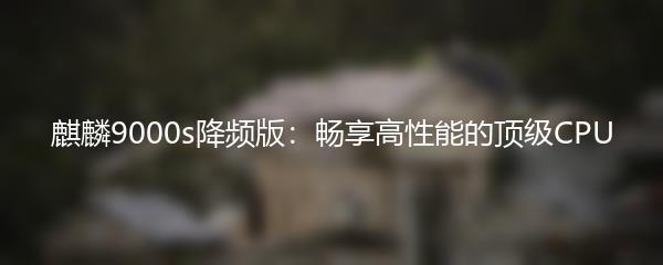 麒麟9000s降频版：畅享高性能的顶级CPU