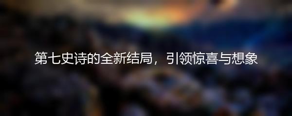 第七史诗的全新结局，引领惊喜与想象