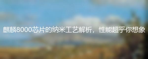 麒麟8000芯片的纳米工艺解析，性能超乎你想象