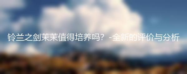 铃兰之剑茉茉值得培养吗？-全新的评价与分析