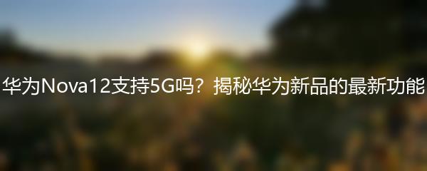 华为Nova12支持5G吗？揭秘华为新品的最新功能