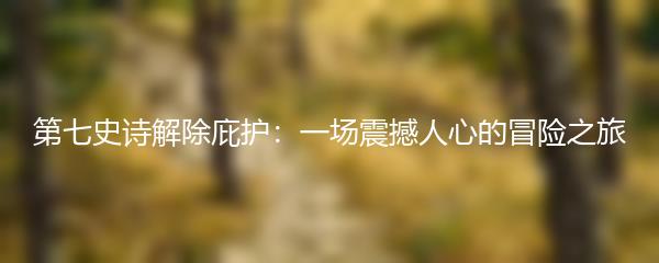 第七史诗解除庇护：一场震撼人心的冒险之旅