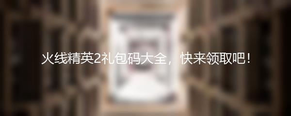 火线精英2礼包码大全，快来领取吧！