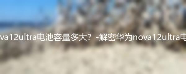 华为nova12ultra电池容量多大？-解密华为nova12ultra电池容量